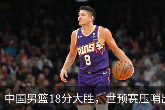 中国男篮18分大胜，世预赛压哨出线！剩一个悬念：日韩与联手做局