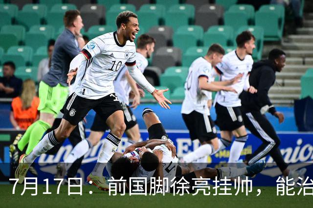 7月17日：前国脚徐亮挂帅，能治住被捧杀的中国足球小将么？