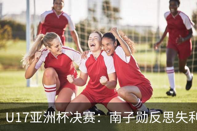 U17亚洲杯决赛：南子勋反思失利，展望未来的希望与挑战